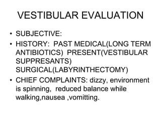 VESTIBULAR EVALUATION
• SUBJECTIVE:
• HISTORY: PAST MEDICAL(LONG TERM
ANTIBIOTICS) PRESENT(VESTIBULAR
SUPPRESANTS)
SURGICAL(LABYRINTHECTOMY)
• CHIEF COMPLAINTS: dizzy, environment
is spinning, reduced balance while
walking,nausea ,vomitting.
 