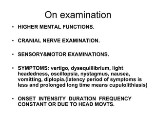 On examination
• HIGHER MENTAL FUNCTIONS.
• CRANIAL NERVE EXAMINATION.
• SENSORY&MOTOR EXAMINATIONS.
• SYMPTOMS: vertigo, dysequillibrium, light
headedness, oscillopsia, nystagmus, nausea,
vomitting, diplopia.(latency period of symptoms is
less and prolonged long time means cupulolithiasis)
• ONSET INTENSITY DURATION FREQUENCY
CONSTANT OR DUE TO HEAD MOVTS.
 