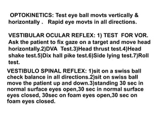 OPTOKINETICS: Test eye ball movts vertically &
horizontally . Rapid eye movts in all directions.
VESTIBULAR OCULAR REFLEX: 1) TEST FOR VOR.
Ask the patient to fix gaze on a target and move head
horizontally.2)DVA Test.3)Head thrust test.4)Head
shake test.5)Dix hall pike test.6)Side lying test.7)Roll
test.
VESTIBULO SPINAL REFLEX: 1)sit on a swiss ball
check balance in all directions.2)sit on swiss ball
move the patient up and down.3)standing 30 sec in
normal surface eyes open,30 sec in normal surface
eyes closed, 30sec on foam eyes open,30 sec on
foam eyes closed.
 