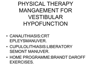 PHYSICAL THERAPY
MANGAEMENT FOR
VESTIBULAR
HYPOFUNCTION
• CANALITHIASIS:CRT
EPLEYSMANUVER.
• CUPULOLITHIASIS:LIBERATORY
SEMONT MANUVER.
• HOME PROGRAMME:BRANDT DAROFF
EXERCISES.
 