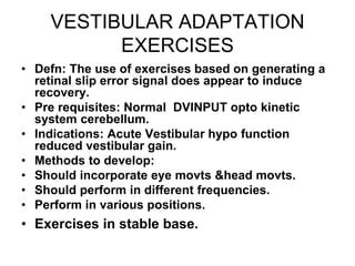 VESTIBULAR ADAPTATION
EXERCISES
• Defn: The use of exercises based on generating a
retinal slip error signal does appear to induce
recovery.
• Pre requisites: Normal DVINPUT opto kinetic
system cerebellum.
• Indications: Acute Vestibular hypo function
reduced vestibular gain.
• Methods to develop:
• Should incorporate eye movts &head movts.
• Should perform in different frequencies.
• Perform in various positions.
• Exercises in stable base.
 
