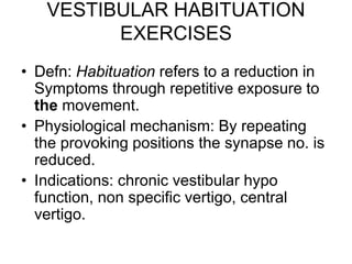 VESTIBULAR HABITUATION
EXERCISES
• Defn: Habituation refers to a reduction in
Symptoms through repetitive exposure to
the movement.
• Physiological mechanism: By repeating
the provoking positions the synapse no. is
reduced.
• Indications: chronic vestibular hypo
function, non specific vertigo, central
vertigo.
 