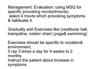 Management: Evaluation: using MSQ for
specific provoking movts(4movts).
select 4 movts which provoking symptoms
& habituate it.
Gradually add Exercises like (vestibular ball,
trampoline, rotator chair) (yoga& swimming)
Exercises should be specific to vocation&
environment.
5 rep 3 times a day for 4 weeks to 2
months.
Instruct the patient about increase in
symptoms
 