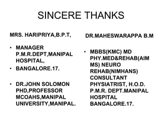 MRS. HARIPRIYA,B.P.T,
• MANAGER
P.M.R.DEPT,MANIPAL
HOSPITAL,
• BANGALORE.17.
• DR.JOHN SOLOMON
PHD,PROFESSOR
MCOAHS,MANIPAL
UNIVERSITY,MANIPAL.
• MBBS(KMC) MD
PHY.MED&REHAB(AIM
MS) NEURO
REHAB(NIMHANS)
CONSULTANT
PHYSIATRIST, H.O.D.
P.M.R. DEPT.MANIPAL
HOSPITAL
BANGALORE.17.
DR.MAHESWARAPPA B.M
SINCERE THANKS
 