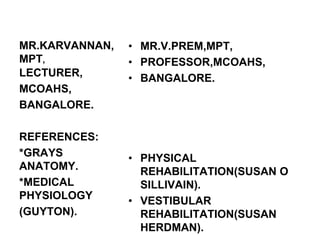 MR.KARVANNAN,
MPT,
• MR.V.PREM,MPT,
• PROFESSOR,MCOAHS,
• BANGALORE.
• PHYSICAL
REHABILITATION(SUSAN O
SILLIVAIN).
• VESTIBULAR
REHABILITATION(SUSAN
HERDMAN).
LECTURER,
MCOAHS,
BANGALORE.
REFERENCES:
*GRAYS
ANATOMY.
*MEDICAL
PHYSIOLOGY
(GUYTON).
 