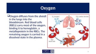 18
Oxygen
Oxygen diffuses from the alveoli
in the lungs into the
bloodstream. Red blood cells
(RBCs) carry most of the oxygen,
binding it to hemoglobin, a
metalloprotein in the RBCs. The
remaining oxygen is carried in a
dissolved state in the plasma.
 