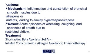 05/13/2025 31
Asthma:
Mechanism: Inflammation and constriction of bronchial
smooth muscles due to
allergens or
irritants, leading to airway hyperresponsiveness.
Result: Acute episodes of wheezing, coughing, and
shortness of breath due to
restricted airflow.
Treatment
Short-acting Beta Agonists (SABAs),
Inhaled Corticosteroids, Allergen Avoidance, Immunotherapy
 