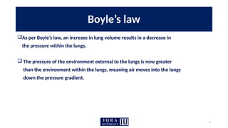 9
Boyle’s law
As per Boyle’s law, an increase in lung volume results in a decrease in
the pressure within the lungs.
 The pressure of the environment external to the lungs is now greater
than the environment within the lungs, meaning air moves into the lungs
down the pressure gradient.
 