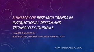 SUMMARY OF RESEARCH TRENDS IN
INSTRUCTIONAL DESIGN AND
TECHNOLOGY JOURNALS
A PAPER PUBLISHED BY :
ROBERT BODILY , HEATHER LEARY AND RICHARD E. WEST
ASMAA ALBASOOS, AZEER AL_ZADJALI
 