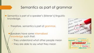 Semantics as part of grammar
 Semantics is part of a speaker’s (listener’s) linguistic
knowledge.
• Therefore, semantics is part of grammar.
Speakers have some internalised
knowledge such that:
• They understand what other people mean
• They are able to say what they mean
 