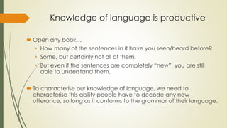 Knowledge of language is productive
 Open any book…
• How many of the sentences in it have you seen/heard before?
• Some, but certainly not all of them.
• But even if the sentences are completely “new”, you are still
able to understand them.
 To characterise our knowledge of language, we need to
characterise this ability people have to decode any new
utterance, so long as it conforms to the grammar of their language.
 