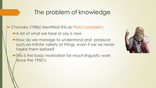 The problem of knowledge
 Chomsky (1986) identified this as Plato’s problem:
A lot of what we hear or say is new
How do we manage to understand and produce
such an infinite variety of things, even if we’ve never
heard them before?
This is the basic motivation for much linguistic work
since the 1950’s.
 