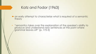 Katz and Fodor (1963)
 an early attempt to characterise what is required of a semantic
theory
• “semantics takes over the explanation of the speaker's ability to
produce and understand new sentences at the point where
grammar leaves off” (p. 172-3)
 