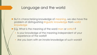 Language and the world
 But in characterising knowledge of meaning, we also have the
problem of distinguishing linguistic knowledge from world
knowledge
 E.g. What is the meaning of the word man or ostrich?
• Is your knowledge of the meaning independent of your
experience of the world?
• Are you born with an innate knowledge of such words?
 