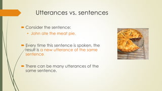Utterances vs. sentences
 Consider the sentence:
• John ate the meat pie.
 Every time this sentence is spoken, the
result is a new utterance of the same
sentence.
 There can be many utterances of the
same sentence.
 
