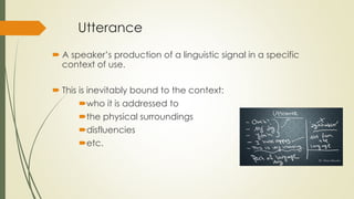 Utterance
 A speaker’s production of a linguistic signal in a specific
context of use.
 This is inevitably bound to the context:
who it is addressed to
the physical surroundings
disfluencies
etc.
 