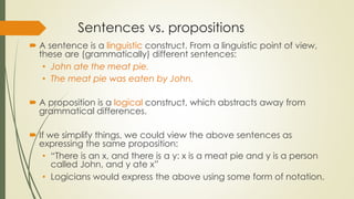 Sentences vs. propositions
 A sentence is a linguistic construct. From a linguistic point of view,
these are (grammatically) different sentences:
• John ate the meat pie.
• The meat pie was eaten by John.
 A proposition is a logical construct, which abstracts away from
grammatical differences.
 If we simplify things, we could view the above sentences as
expressing the same proposition:
• “There is an x, and there is a y: x is a meat pie and y is a person
called John, and y ate x”
• Logicians would express the above using some form of notation.
 