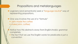 Propositions and metalanguages
 Logicians (and semanticists) seek a “language-neutral” way of
representing propositions.
 One way involves the use of a “formula”
 John made the coffee
 make(John, coffee)
 Notice how this abstracts away from English/Arabic grammar
completely
 the fact that we use the English words for predicates is just a
convention
 
