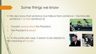 Some things we know
 We also know that sentence two follows from sentence 1 (technically:
sentence 1 entails sentence 2)
1. Oswald assassinated the President.
2. The President is dead.
 In this particular case, it seems to be related to
the meaning of murder.
 