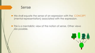 Sense
 We shall equate the sense of an expression with the CONCEPT
(mental representation) associated with the expression.
 This is a mentalistic view of the notion of sense. Other views
are possible.
 