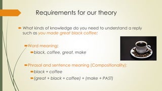 Requirements for our theory
 What kinds of knowledge do you need to understand a reply
such as you made great black coffee:
Word meaning:
black, coffee, great, make
Phrasal and sentence meaning (Compositionality):
black + coffee
(great + black + coffee) + (make + PAST)
 