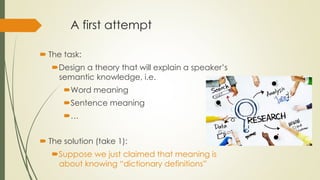 A first attempt
 The task:
Design a theory that will explain a speaker’s
semantic knowledge, i.e.
Word meaning
Sentence meaning
…
 The solution (take 1):
Suppose we just claimed that meaning is
about knowing “dictionary definitions”
 