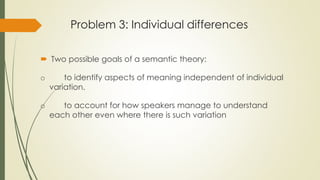 Problem 3: Individual differences
 Two possible goals of a semantic theory:
o to identify aspects of meaning independent of individual
variation.
o to account for how speakers manage to understand
each other even where there is such variation
 