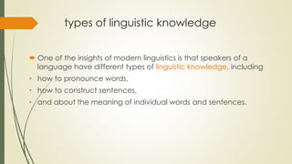 types of linguistic knowledge
 One of the insights of modern linguistics is that speakers of a
language have different types of linguistic knowledge, including
• how to pronounce words,
• how to construct sentences,
• and about the meaning of individual words and sentences.
 