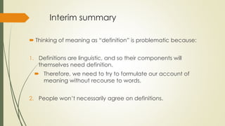 Interim summary
 Thinking of meaning as “definition” is problematic because:
1. Definitions are linguistic, and so their components will
themselves need definition.
 Therefore, we need to try to formulate our account of
meaning without recourse to words.
2. People won’t necessarily agree on definitions.
 