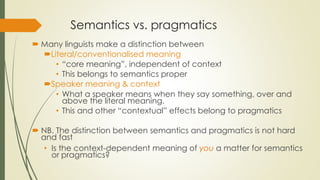 Semantics vs. pragmatics
 Many linguists make a distinction between
Literal/conventionalised meaning
• “core meaning”, independent of context
• This belongs to semantics proper
Speaker meaning & context
• What a speaker means when they say something, over and
above the literal meaning.
• This and other “contextual” effects belong to pragmatics
 NB. The distinction between semantics and pragmatics is not hard
and fast
• Is the context-dependent meaning of you a matter for semantics
or pragmatics?
 