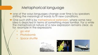 Metaphorical language
 one of the ways languages change over time is by speakers
shifting the meanings of words to fit new conditions.
 One such shift is by metaphorical extension, where some new
idea is depicted in terms of something more familiar. For a while
the metaphorical nature of a new expression remains clear, as
for example in the expressions
• go viral
• Photobomb
• Space shuttle
 