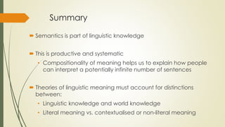 Summary
 Semantics is part of linguistic knowledge
 This is productive and systematic
• Compositionality of meaning helps us to explain how people
can interpret a potentially infinite number of sentences
 Theories of linguistic meaning must account for distinctions
between:
• Linguistic knowledge and world knowledge
• Literal meaning vs. contextualised or non-literal meaning
 