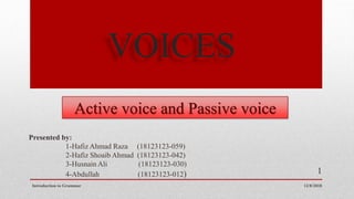 VOICES
Active voice and Passive voice
12/8/2018
1
Presented by:
1-Hafiz Ahmad Raza (18123123-059)
2-Hafiz Shoaib Ahmad (18123123-042)
3-Husnain Ali (18123123-030)
4-Abdullah (18123123-012)
Introduction to Grammar
 