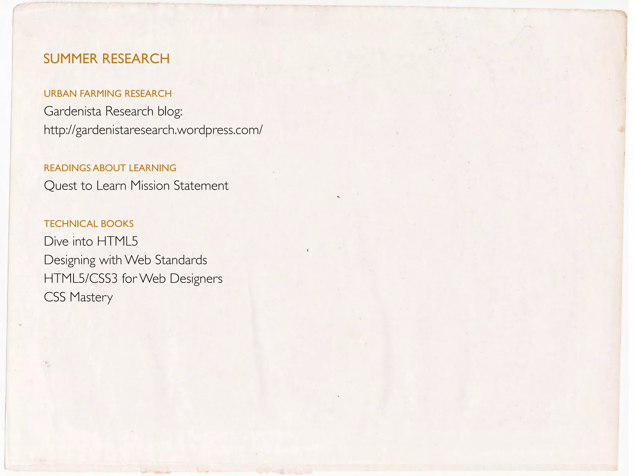 SUMMer reSeArcH

URBaN FaRMING REsEaRCH
Gardenista Research blog:
http://gardenistaresearch.wordpress.com/

REaDINGs aBOUT LEaRNING
Quest to Learn Mission Statement

TECHNICaL BOOKs
Dive into HTML5
Designing with Web Standards
HTML5/CSS3 for Web Designers
CSS Mastery
 