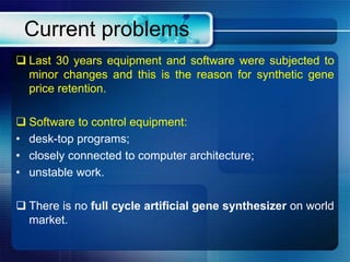 Current problems
 Last 30 years equipment and software were subjected to
minor changes and this is the reason for synthetic gene
price retention.
 Software to control equipment:
• desk-top programs;
• closely connected to computer architecture;
• unstable work.
 There is no full cycle artificial gene synthesizer on world
market.
 