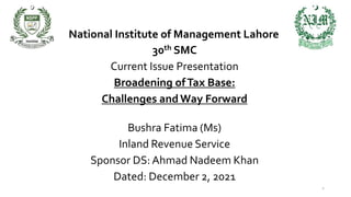 National Institute of Management Lahore
30th SMC
Current Issue Presentation
Broadening ofTax Base:
Challenges and Way Forward
Bushra Fatima (Ms)
Inland Revenue Service
Sponsor DS: Ahmad Nadeem Khan
Dated: December 2, 2021
1
 