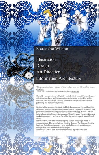 Natascha Wilson

Illustration
Design
Art Direction
Information Architecture
This presentation is an overview of my work, to view my full portfolio please
click here.
And to see a selection of my banner ads please click here.

I have 12 years experience in Digital, I started with (3 years ) Fine Art Degree
and at one time I was working as a painter and sculptor before I decided to
move full time into design. I studied commercial design as well as desktop
publishing and multi-media graphics.

I trained whilst working client side, in Flash, Dreamweaver, IA and Usability.
I have also attended effective management courses while I was client side, and
participated in team building courses such as Myers Briggs. Before I pitched
in the inhouse digital team to the owners of Onetel Sydney, I was working as a
marketing manager, I worked at Onetel for 8 years and my role was wide and
varied.
In the last four years I have worked agency side on many large brands in
senior positions . I have worked as a Creative Director, Art Director, Creative
Lead and Digital team manager, I have also had the opportunity to project
manage large scale web builds and redesigns.
I am always keen to learn more and to challenge myself where I can.
 