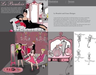 Illustration
noitartsullI                            Design
                                        ngiseD




      Le Boudoir and Grace Designs

      A personal client who started their own lifestyle business for women, so throwing
      product parties and selling products on the web site that were boudoir driven.
      Soft, sophisticated and feminine. I was briefed to take a Max Oliver brand approach
      to the illustration but also to create images that were Audrey Hepburn inspired and
      16th century furniture to create the ultimate boudoir.
      The logo for the clients clothing line, Grace Designs also followed the sketch style. I
      coloured all the brand illustration in photoshop, flat color but rich.
 