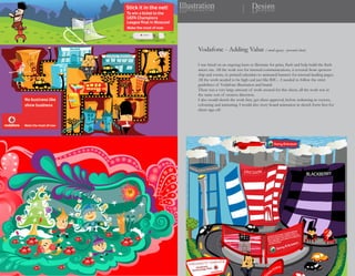Illustration
noitartsullI                            Design
                                        ngiseD




      Vodafone - Adding Value ( small agency - personal client)

      I was hired on an ongoing basis to illustrate for print, flash and help build the flash
      micro site. All the work was for internal communications, it covered from sponsor-
      ship and events, to printed calendars to animated banners for internal landing pages.
      All the work needed to be high end just like B2C... I needed to follow the strict
      guidelines of Vodafone illustration and brand.
      There was a very large amount of work created for this client, all the work was in
      the same sort of creative direction.
      I also would sketch the work first, get client approval, before redrawing in vectors,
      colouring and animating. I would also story board animation in sketch form first for
      client sign off.
 