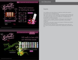 Art Direction
noitceriD trA



   Impulse

   I was working as the Creative Director at Craik Jones and the client needed to
   re brand their web site and digital presence.
   Their current web site at the time looked like a cross between Urban Outfitters and
   Nike, and was flash heavy, action scripted badly, with full weighted videos that were
   not compressed enough, so the site was cumbersome, not branded right and
   basically didn’t work well navigationally.
   I took their current campaign of Romance, which was the creative direction the
   company wanted to go and created layouts using HTML as a base and flash
   components.
   I teamed with a writer and we created a lovely sequence of Romance type sections.
   And I created the overall look and feel.
   I built the flash video components and the animated spray section, which was to
   give a sense of what each bottle contained, with in a light, pretty and summery feel
   to it.
 