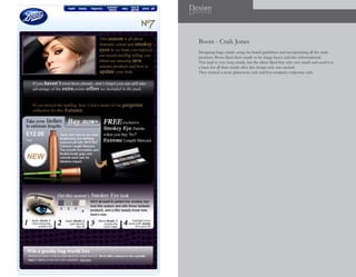 Design
ngiseD



  Boots - Craik Jones
  Designing large emails using the brand guidelines and incorporating all the main
  products. Boots liked their emails to be image heavy and also informational.
  This lead to very long emails, but the client liked that style very much and used it as
  a basis for all their emails after this design style was created.
  They wanted a more glamorous style and less company corporate style.
 