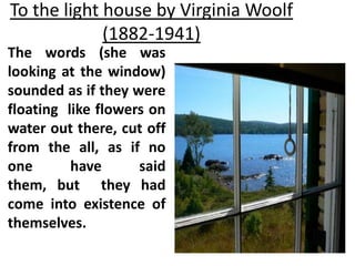 To the light house by Virginia Woolf
(1882-1941)
The words (she was
looking at the window)
sounded as if they were
floating like flowers on
water out there, cut off
from the all, as if no
one have said
them, but they had
come into existence of
themselves.
 