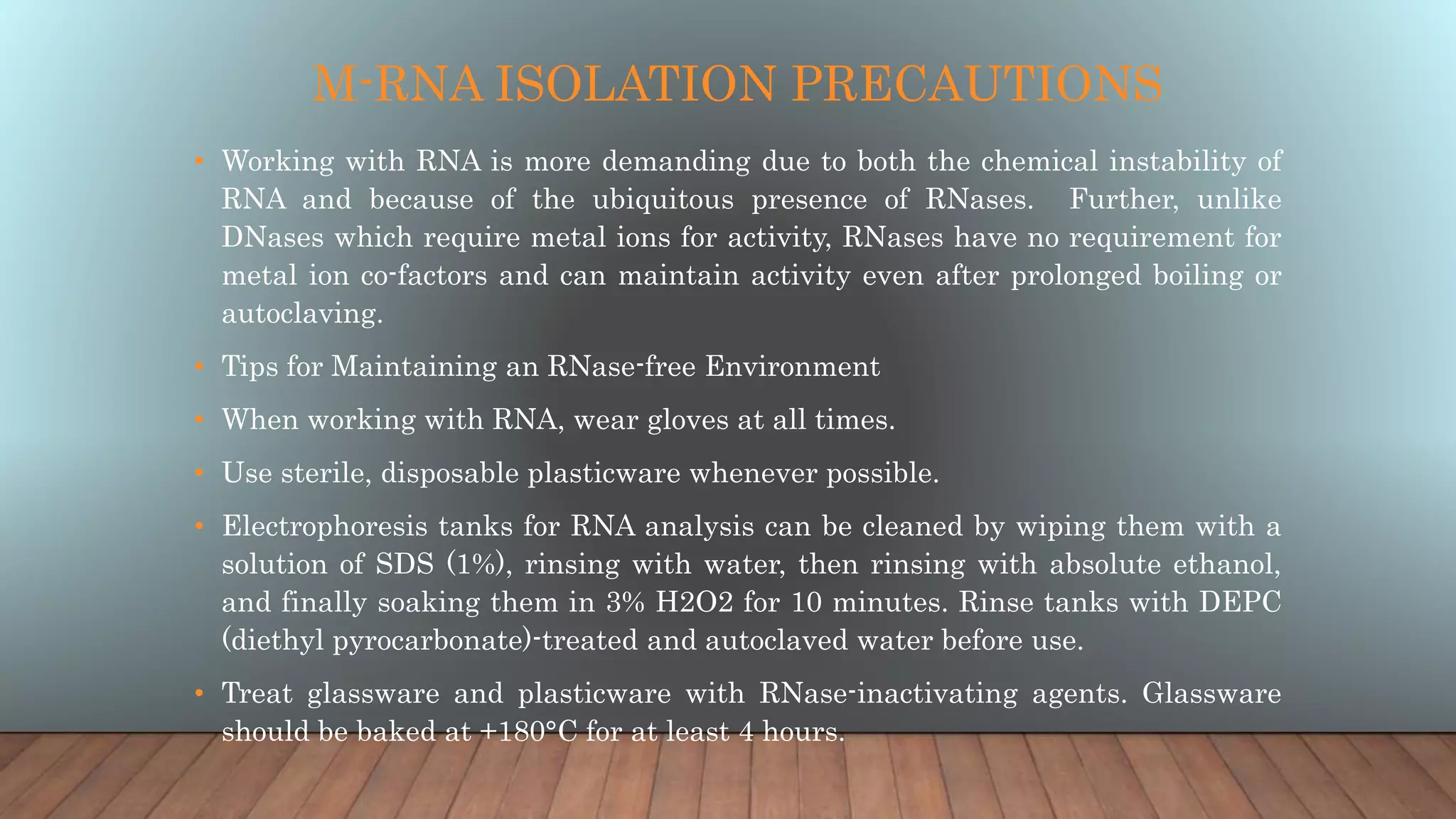 M-RNA ISOLATION PRECAUTIONS
• Working with RNA is more demanding due to both the chemical instability of
RNA and because of the ubiquitous presence of RNases. Further, unlike
DNases which require metal ions for activity, RNases have no requirement for
metal ion co-factors and can maintain activity even after prolonged boiling or
autoclaving.
• Tips for Maintaining an RNase-free Environment
• When working with RNA, wear gloves at all times.
• Use sterile, disposable plasticware whenever possible.
• Electrophoresis tanks for RNA analysis can be cleaned by wiping them with a
solution of SDS (1%), rinsing with water, then rinsing with absolute ethanol,
and finally soaking them in 3% H2O2 for 10 minutes. Rinse tanks with DEPC
(diethyl pyrocarbonate)-treated and autoclaved water before use.
• Treat glassware and plasticware with RNase-inactivating agents. Glassware
should be baked at +180°C for at least 4 hours.
 