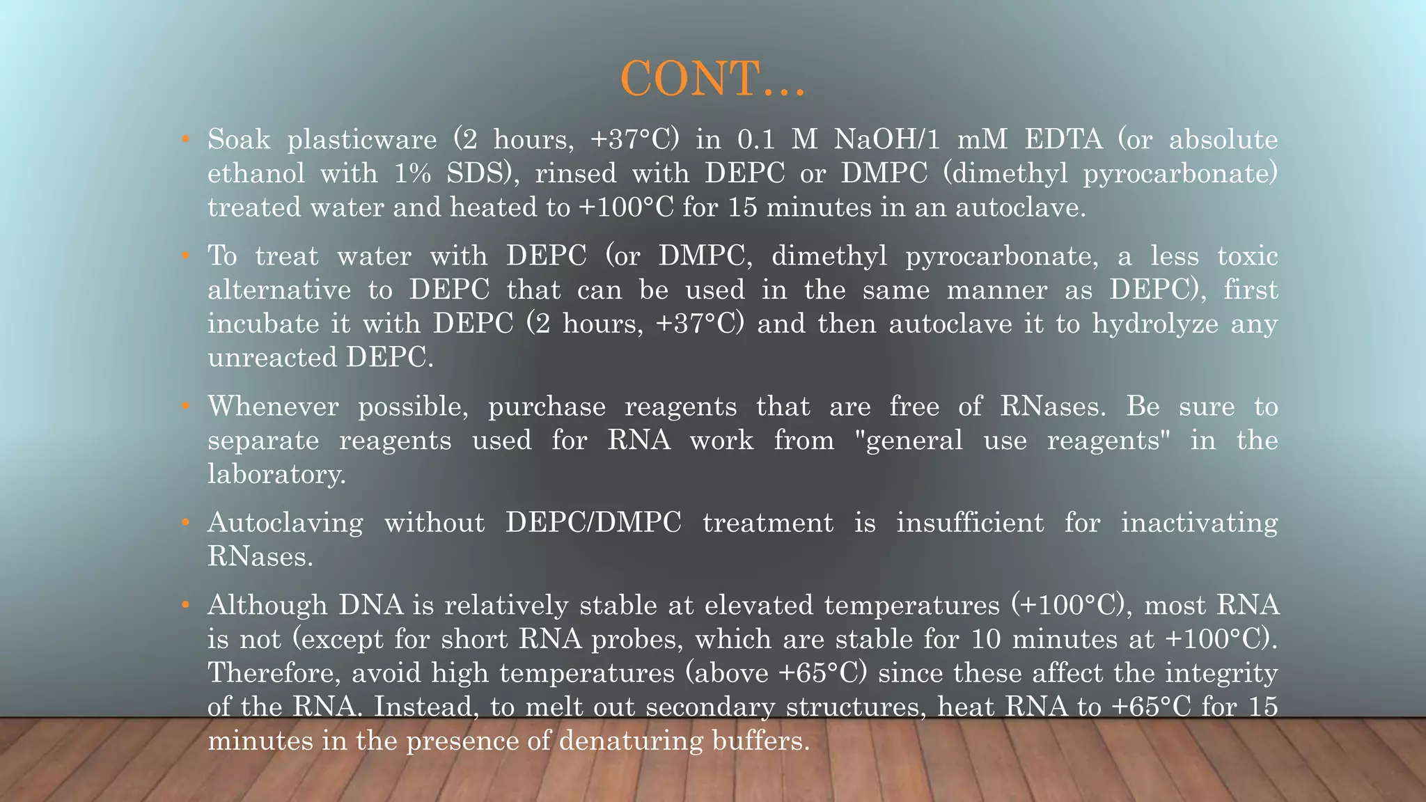 CONT…
• Soak plasticware (2 hours, +37°C) in 0.1 M NaOH/1 mM EDTA (or absolute
ethanol with 1% SDS), rinsed with DEPC or DMPC (dimethyl pyrocarbonate)
treated water and heated to +100°C for 15 minutes in an autoclave.
• To treat water with DEPC (or DMPC, dimethyl pyrocarbonate, a less toxic
alternative to DEPC that can be used in the same manner as DEPC), first
incubate it with DEPC (2 hours, +37°C) and then autoclave it to hydrolyze any
unreacted DEPC.
• Whenever possible, purchase reagents that are free of RNases. Be sure to
separate reagents used for RNA work from "general use reagents" in the
laboratory.
• Autoclaving without DEPC/DMPC treatment is insufficient for inactivating
RNases.
• Although DNA is relatively stable at elevated temperatures (+100°C), most RNA
is not (except for short RNA probes, which are stable for 10 minutes at +100°C).
Therefore, avoid high temperatures (above +65°C) since these affect the integrity
of the RNA. Instead, to melt out secondary structures, heat RNA to +65°C for 15
minutes in the presence of denaturing buffers.
 