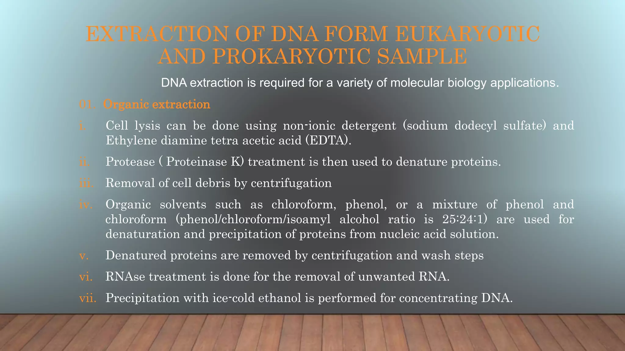 EXTRACTION OF DNA FORM EUKARYOTIC
AND PROKARYOTIC SAMPLE
DNA extraction is required for a variety of molecular biology applications.
01. Organic extraction
i. Cell lysis can be done using non-ionic detergent (sodium dodecyl sulfate) and
Ethylene diamine tetra acetic acid (EDTA).
ii. Protease ( Proteinase K) treatment is then used to denature proteins.
iii. Removal of cell debris by centrifugation
iv. Organic solvents such as chloroform, phenol, or a mixture of phenol and
chloroform (phenol/chloroform/isoamyl alcohol ratio is 25:24:1) are used for
denaturation and precipitation of proteins from nucleic acid solution.
v. Denatured proteins are removed by centrifugation and wash steps
vi. RNAse treatment is done for the removal of unwanted RNA.
vii. Precipitation with ice-cold ethanol is performed for concentrating DNA.
 
