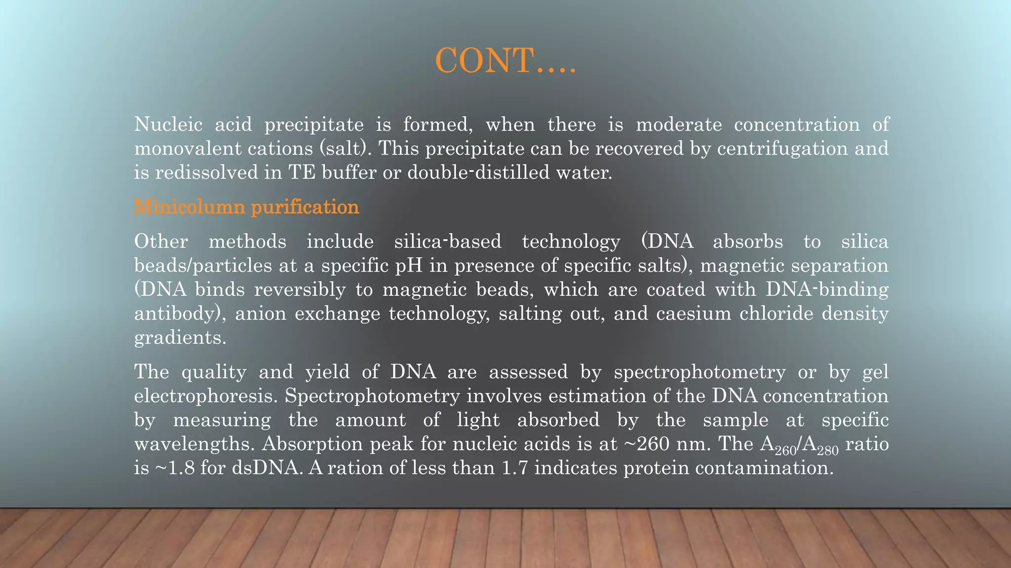 CONT….
Nucleic acid precipitate is formed, when there is moderate concentration of
monovalent cations (salt). This precipitate can be recovered by centrifugation and
is redissolved in TE buffer or double-distilled water.
Minicolumn purification
Other methods include silica-based technology (DNA absorbs to silica
beads/particles at a specific pH in presence of specific salts), magnetic separation
(DNA binds reversibly to magnetic beads, which are coated with DNA-binding
antibody), anion exchange technology, salting out, and caesium chloride density
gradients.
The quality and yield of DNA are assessed by spectrophotometry or by gel
electrophoresis. Spectrophotometry involves estimation of the DNA concentration
by measuring the amount of light absorbed by the sample at specific
wavelengths. Absorption peak for nucleic acids is at ~260 nm. The A260/A280 ratio
is ~1.8 for dsDNA. A ration of less than 1.7 indicates protein contamination.
 