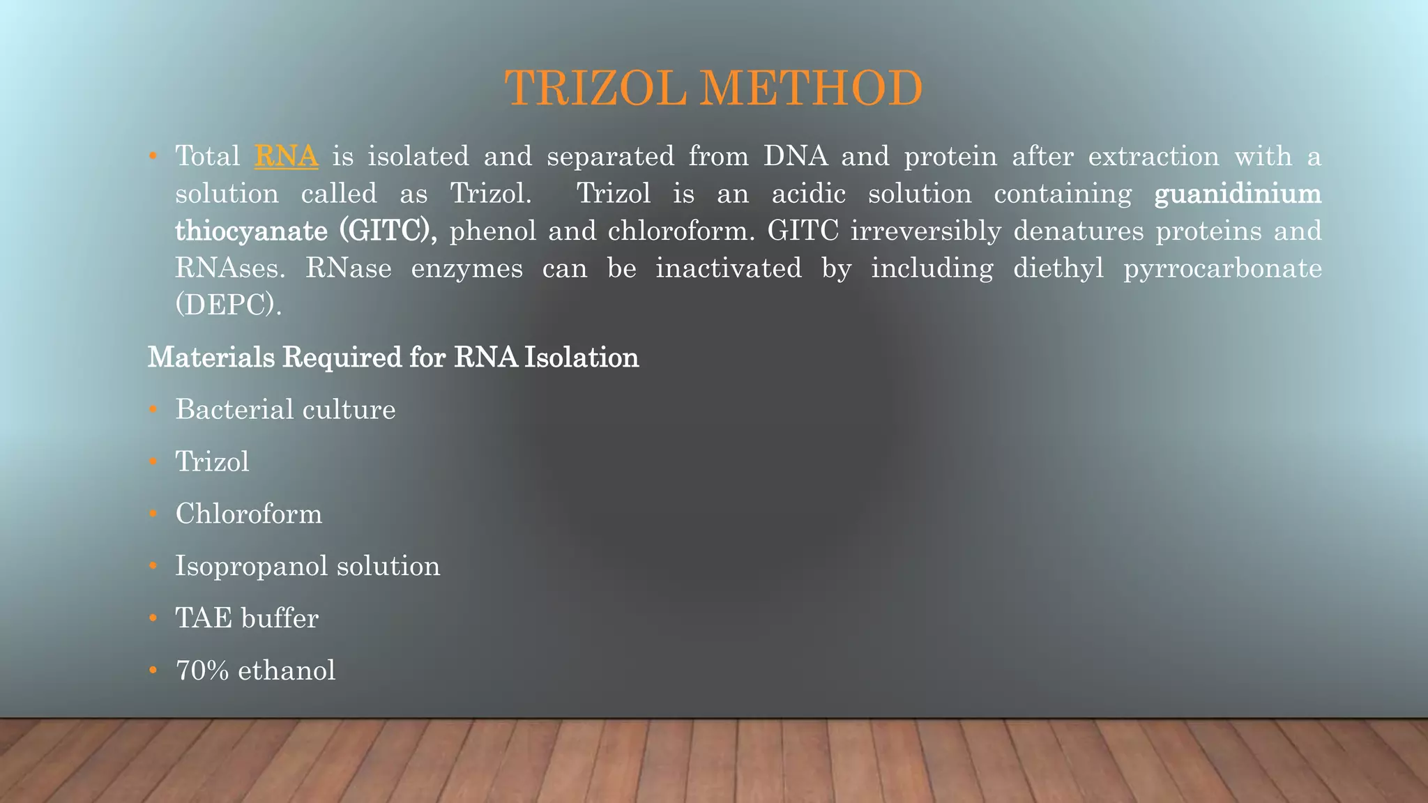 TRIZOL METHOD
• Total RNA is isolated and separated from DNA and protein after extraction with a
solution called as Trizol. Trizol is an acidic solution containing guanidinium
thiocyanate (GITC), phenol and chloroform. GITC irreversibly denatures proteins and
RNAses. RNase enzymes can be inactivated by including diethyl pyrrocarbonate
(DEPC).
Materials Required for RNA Isolation
• Bacterial culture
• Trizol
• Chloroform
• Isopropanol solution
• TAE buffer
• 70% ethanol
 