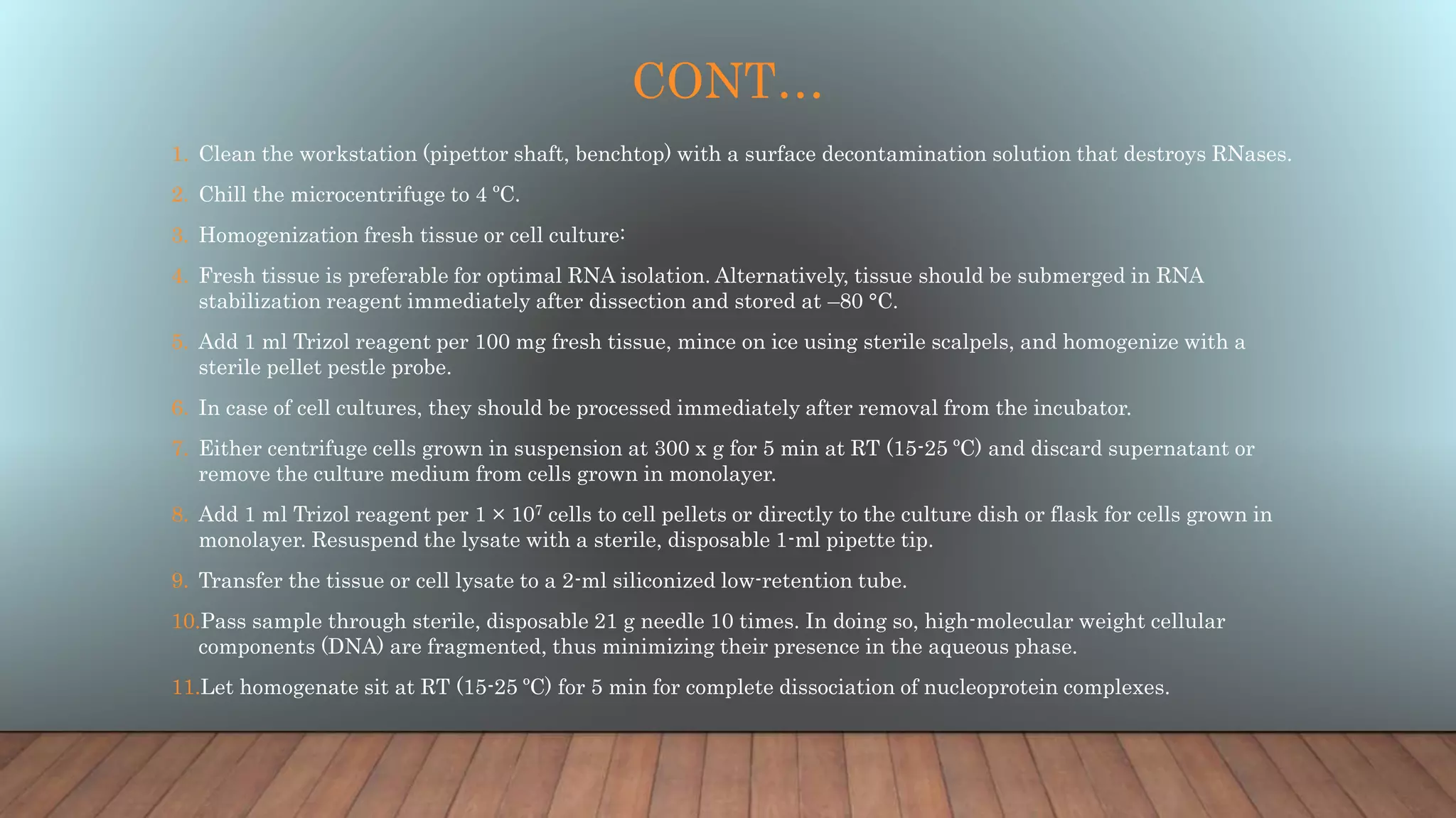 CONT…
1. Clean the workstation (pipettor shaft, benchtop) with a surface decontamination solution that destroys RNases.
2. Chill the microcentrifuge to 4 ºC.
3. Homogenization fresh tissue or cell culture:
4. Fresh tissue is preferable for optimal RNA isolation. Alternatively, tissue should be submerged in RNA
stabilization reagent immediately after dissection and stored at –80 °C.
5. Add 1 ml Trizol reagent per 100 mg fresh tissue, mince on ice using sterile scalpels, and homogenize with a
sterile pellet pestle probe.
6. In case of cell cultures, they should be processed immediately after removal from the incubator.
7. Either centrifuge cells grown in suspension at 300 x g for 5 min at RT (15-25 ºC) and discard supernatant or
remove the culture medium from cells grown in monolayer.
8. Add 1 ml Trizol reagent per 1 × 107 cells to cell pellets or directly to the culture dish or flask for cells grown in
monolayer. Resuspend the lysate with a sterile, disposable 1-ml pipette tip.
9. Transfer the tissue or cell lysate to a 2-ml siliconized low-retention tube.
10.Pass sample through sterile, disposable 21 g needle 10 times. In doing so, high-molecular weight cellular
components (DNA) are fragmented, thus minimizing their presence in the aqueous phase.
11.Let homogenate sit at RT (15-25 ºC) for 5 min for complete dissociation of nucleoprotein complexes.
 