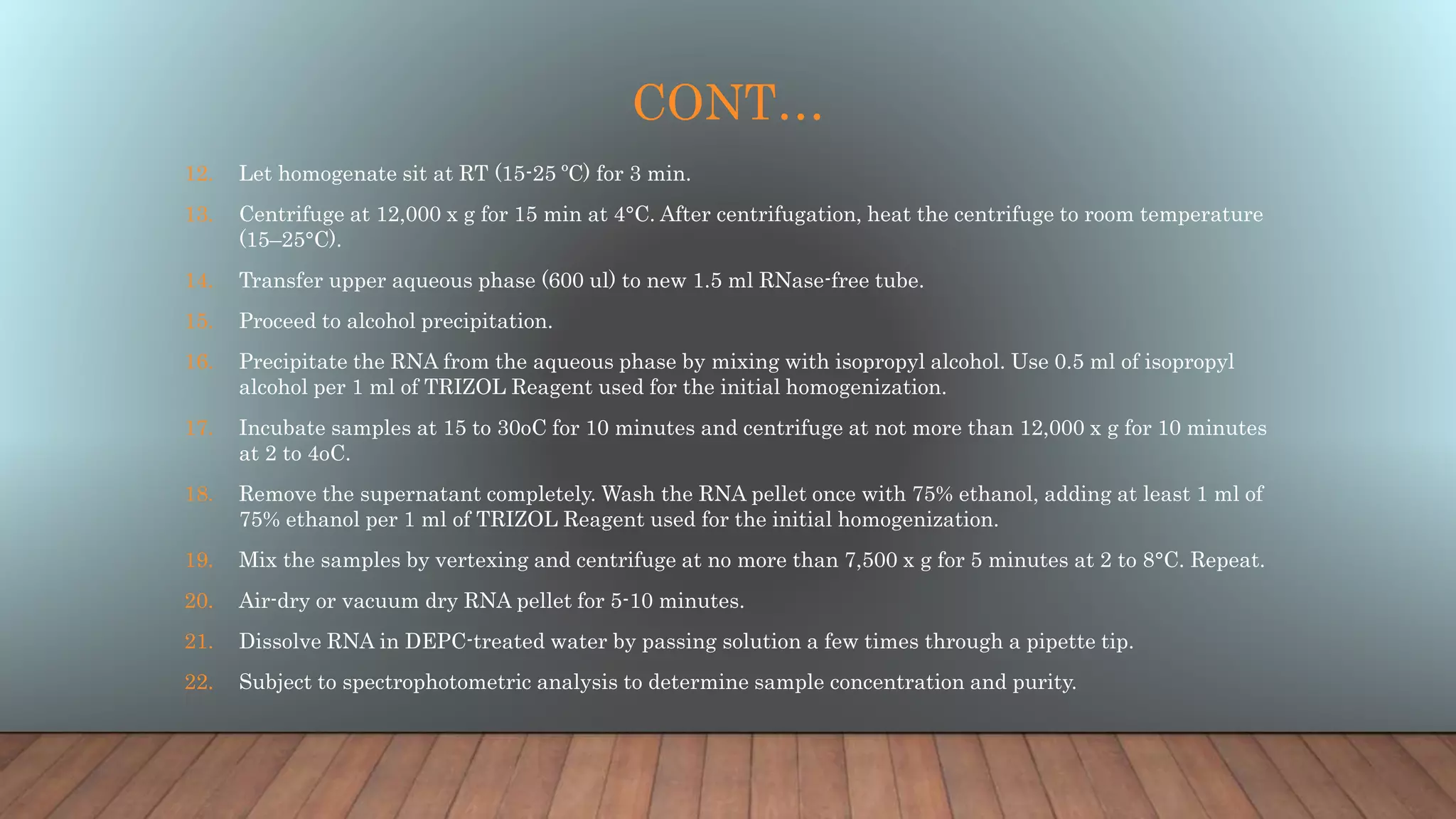 CONT…
12. Let homogenate sit at RT (15-25 ºC) for 3 min.
13. Centrifuge at 12,000 x g for 15 min at 4°C. After centrifugation, heat the centrifuge to room temperature
(15–25°C).
14. Transfer upper aqueous phase (600 ul) to new 1.5 ml RNase-free tube.
15. Proceed to alcohol precipitation.
16. Precipitate the RNA from the aqueous phase by mixing with isopropyl alcohol. Use 0.5 ml of isopropyl
alcohol per 1 ml of TRIZOL Reagent used for the initial homogenization.
17. Incubate samples at 15 to 30oC for 10 minutes and centrifuge at not more than 12,000 x g for 10 minutes
at 2 to 4oC.
18. Remove the supernatant completely. Wash the RNA pellet once with 75% ethanol, adding at least 1 ml of
75% ethanol per 1 ml of TRIZOL Reagent used for the initial homogenization.
19. Mix the samples by vertexing and centrifuge at no more than 7,500 x g for 5 minutes at 2 to 8°C. Repeat.
20. Air-dry or vacuum dry RNA pellet for 5-10 minutes.
21. Dissolve RNA in DEPC-treated water by passing solution a few times through a pipette tip.
22. Subject to spectrophotometric analysis to determine sample concentration and purity.
 