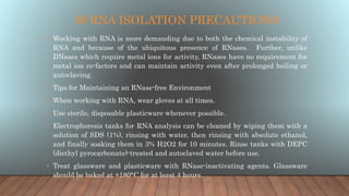 M-RNA ISOLATION PRECAUTIONS
• Working with RNA is more demanding due to both the chemical instability of
RNA and because of the ubiquitous presence of RNases. Further, unlike
DNases which require metal ions for activity, RNases have no requirement for
metal ion co-factors and can maintain activity even after prolonged boiling or
autoclaving.
• Tips for Maintaining an RNase-free Environment
• When working with RNA, wear gloves at all times.
• Use sterile, disposable plasticware whenever possible.
• Electrophoresis tanks for RNA analysis can be cleaned by wiping them with a
solution of SDS (1%), rinsing with water, then rinsing with absolute ethanol,
and finally soaking them in 3% H2O2 for 10 minutes. Rinse tanks with DEPC
(diethyl pyrocarbonate)-treated and autoclaved water before use.
• Treat glassware and plasticware with RNase-inactivating agents. Glassware
should be baked at +180°C for at least 4 hours.
 